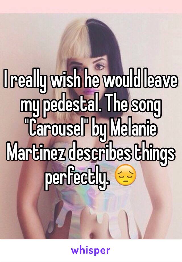 I really wish he would leave my pedestal. The song "Carousel" by Melanie Martinez describes things perfectly. 😔