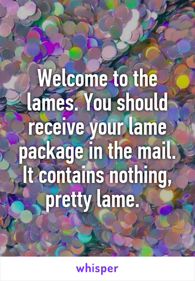 Welcome to the lames. You should receive your lame package in the mail. It contains nothing, pretty lame.  