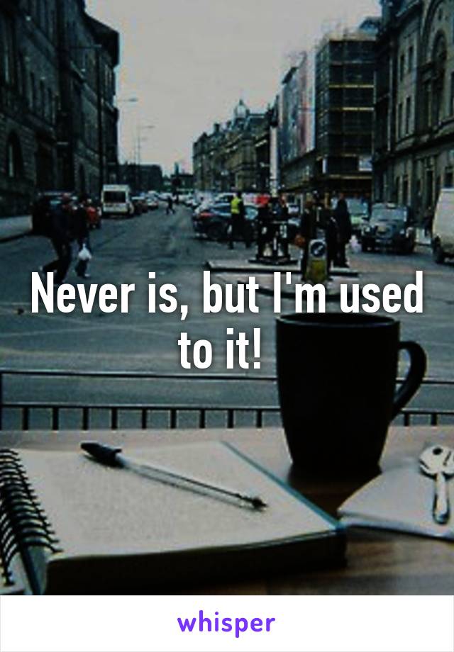 Never is, but I'm used to it! 