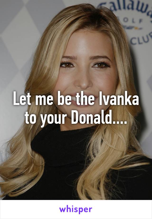 Let me be the Ivanka to your Donald....