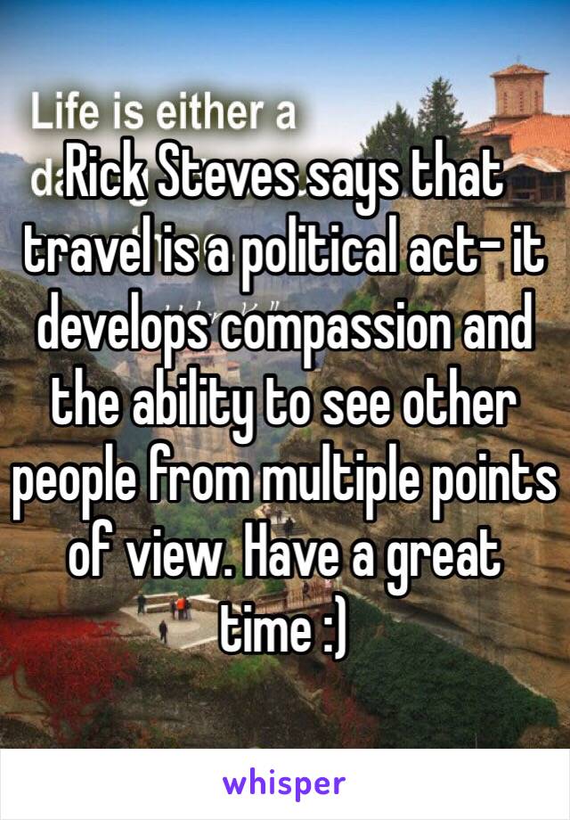 Rick Steves says that travel is a political act- it develops compassion and the ability to see other people from multiple points of view. Have a great time :)