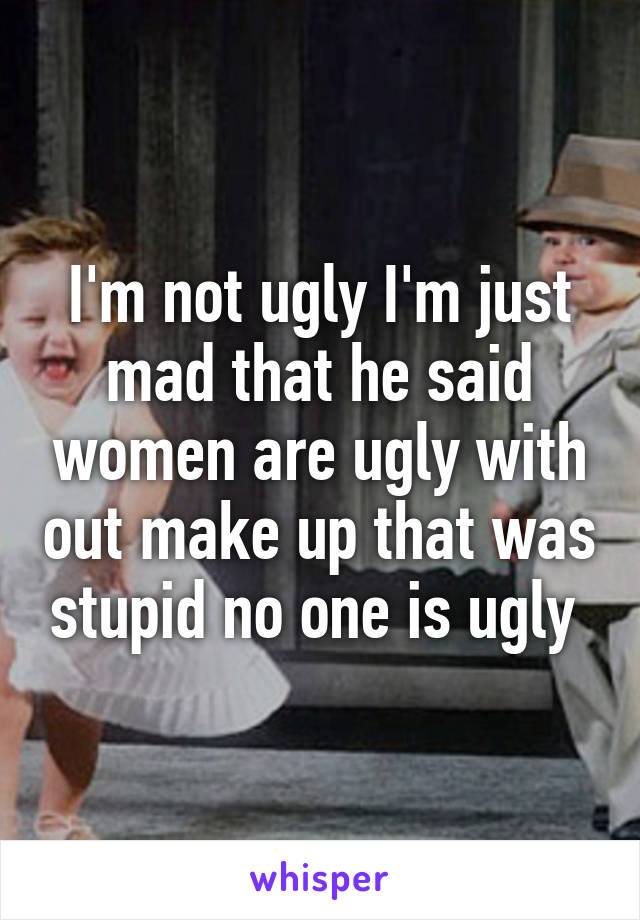 I'm not ugly I'm just mad that he said women are ugly with out make up that was stupid no one is ugly 