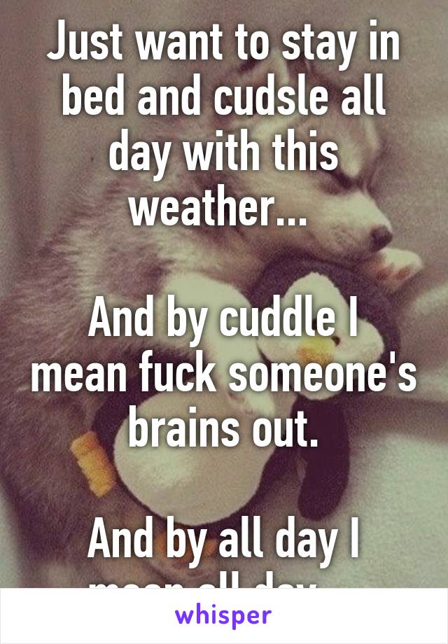 Just want to stay in bed and cudsle all day with this weather... 

And by cuddle I mean fuck someone's brains out.

And by all day I mean all day....