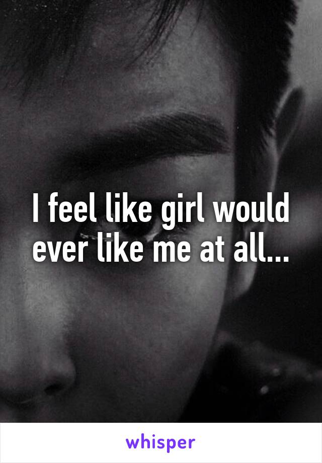I feel like girl would ever like me at all...