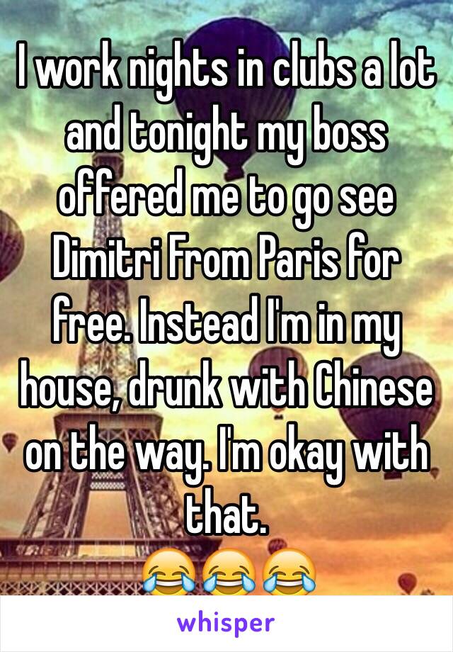 I work nights in clubs a lot and tonight my boss offered me to go see Dimitri From Paris for free. Instead I'm in my house, drunk with Chinese on the way. I'm okay with that. 
😂😂😂