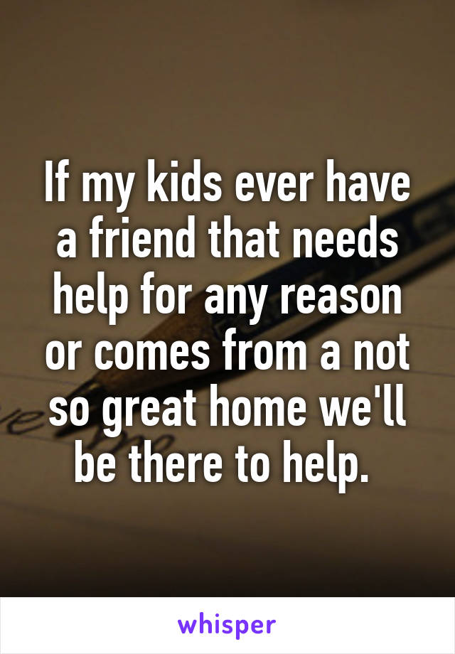 If my kids ever have a friend that needs help for any reason or comes from a not so great home we'll be there to help. 