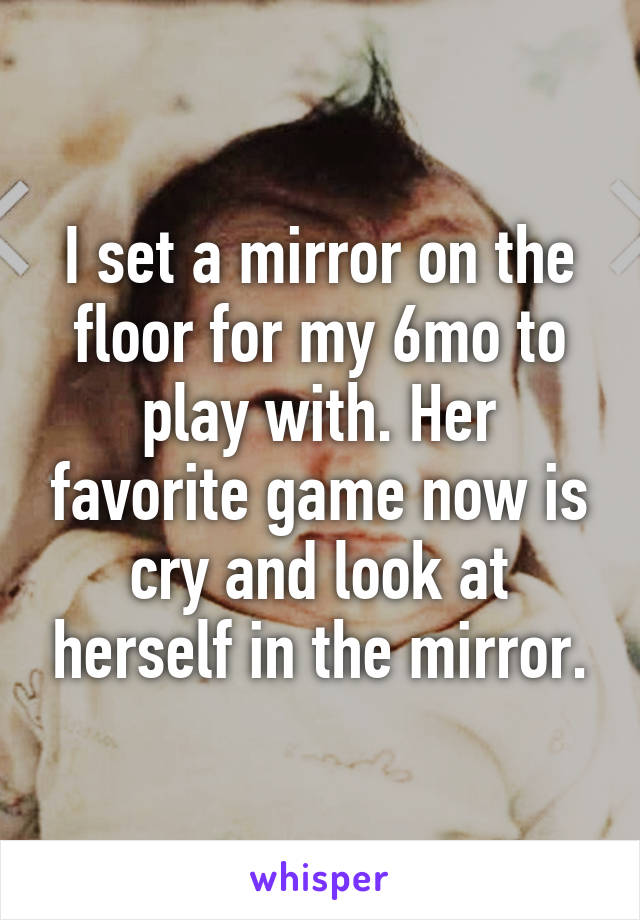 I set a mirror on the floor for my 6mo to play with. Her favorite game now is cry and look at herself in the mirror.