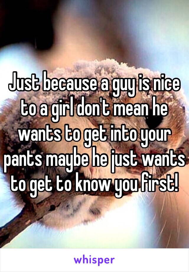 Just because a guy is nice to a girl don't mean he wants to get into your pants maybe he just wants to get to know you first! 