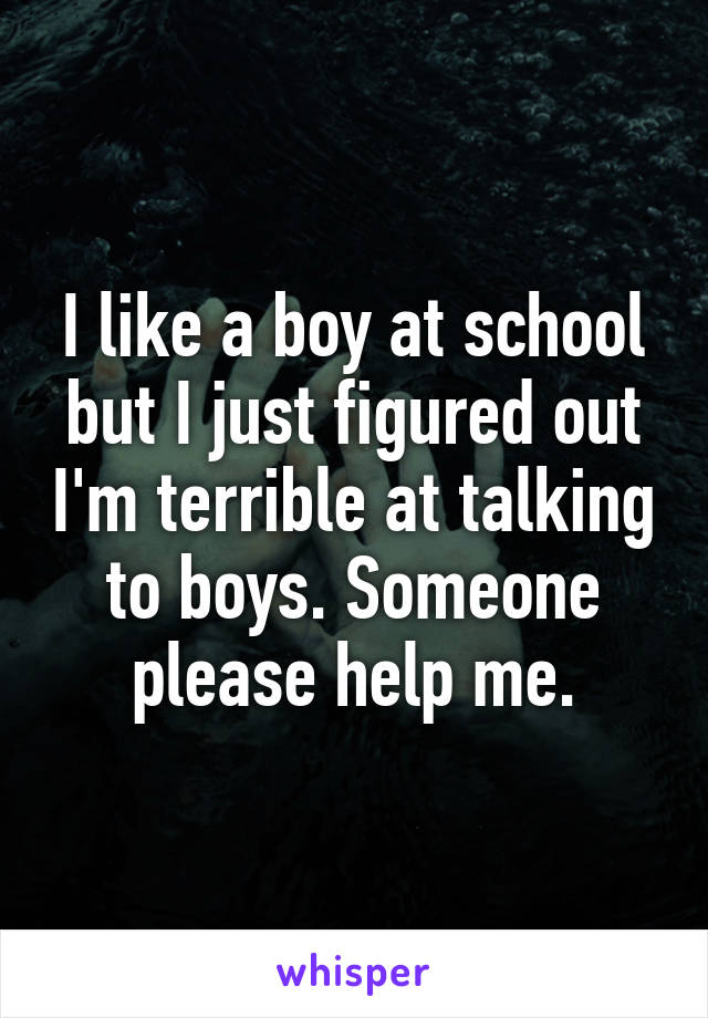I like a boy at school but I just figured out I'm terrible at talking to boys. Someone please help me.