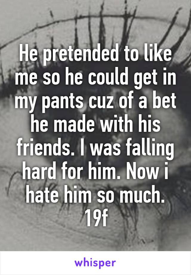 He pretended to like me so he could get in my pants cuz of a bet he made with his friends. I was falling hard for him. Now i hate him so much.
19f