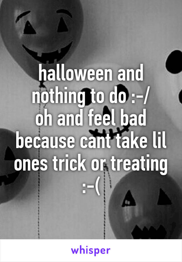 halloween and nothing to do :-/
oh and feel bad because cant take lil ones trick or treating :-(