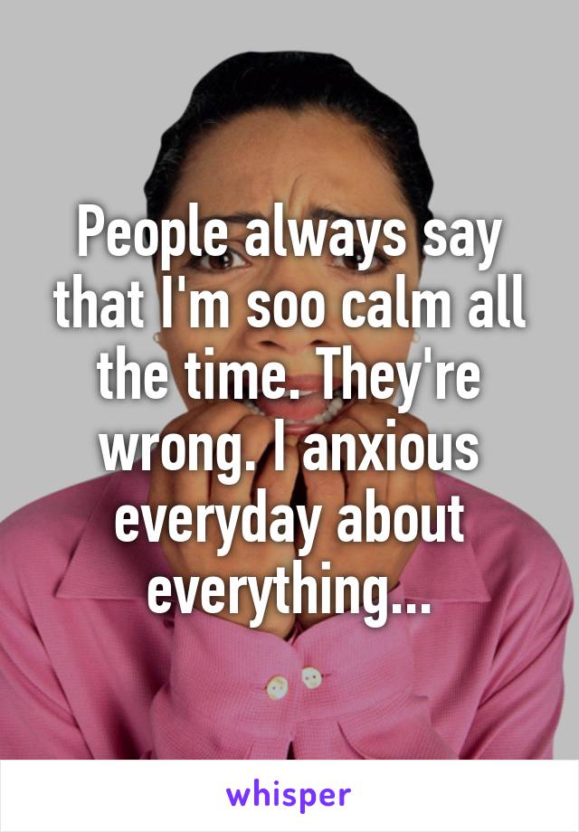 People always say that I'm soo calm all the time. They're wrong. I anxious everyday about everything...