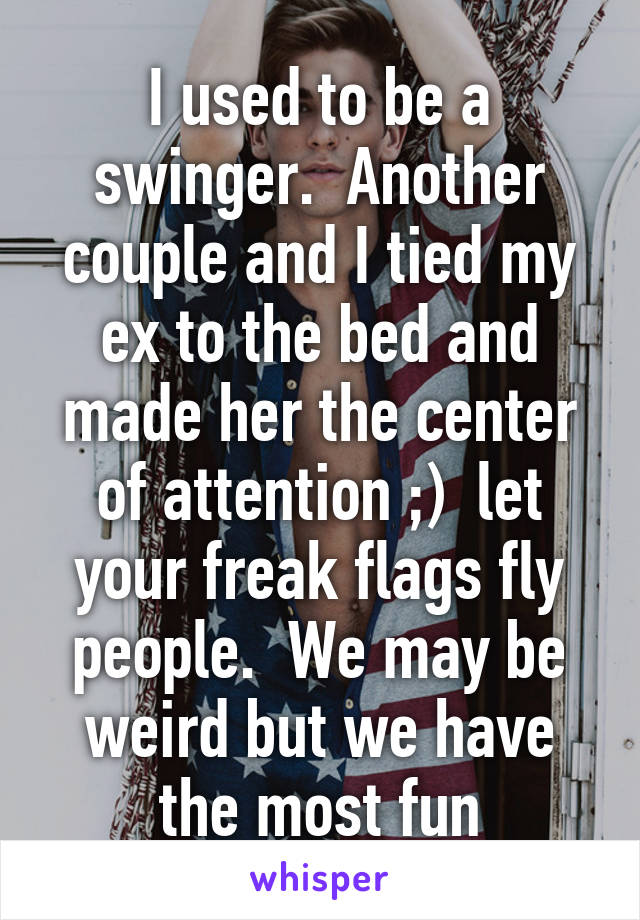 I used to be a swinger.  Another couple and I tied my ex to the bed and made her the center of attention ;)  let your freak flags fly people.  We may be weird but we have the most fun