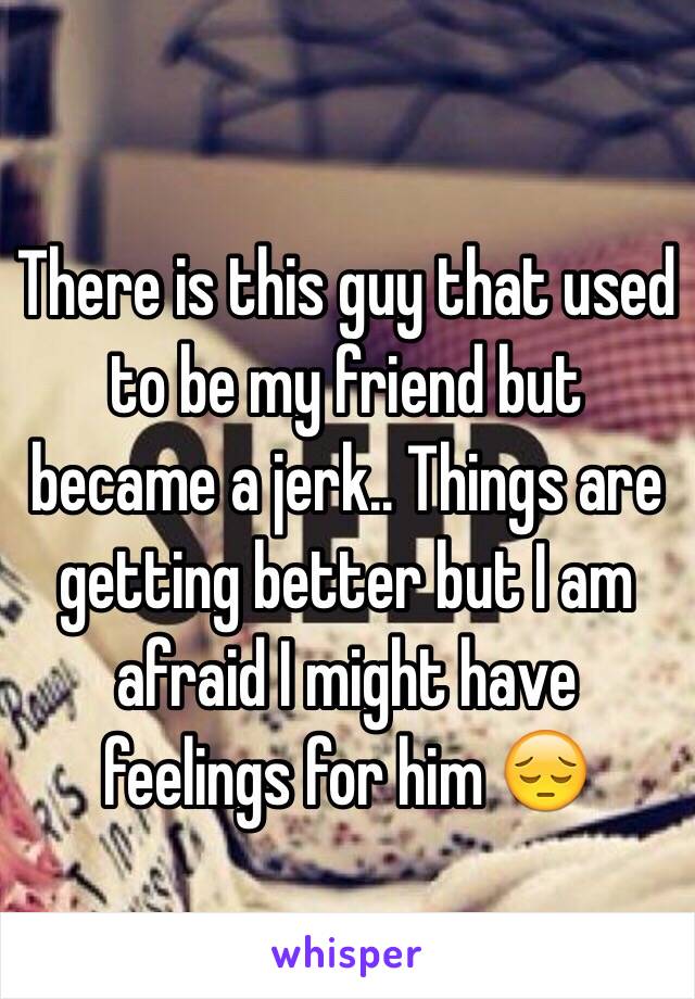 There is this guy that used to be my friend but became a jerk.. Things are getting better but I am afraid I might have feelings for him 😔