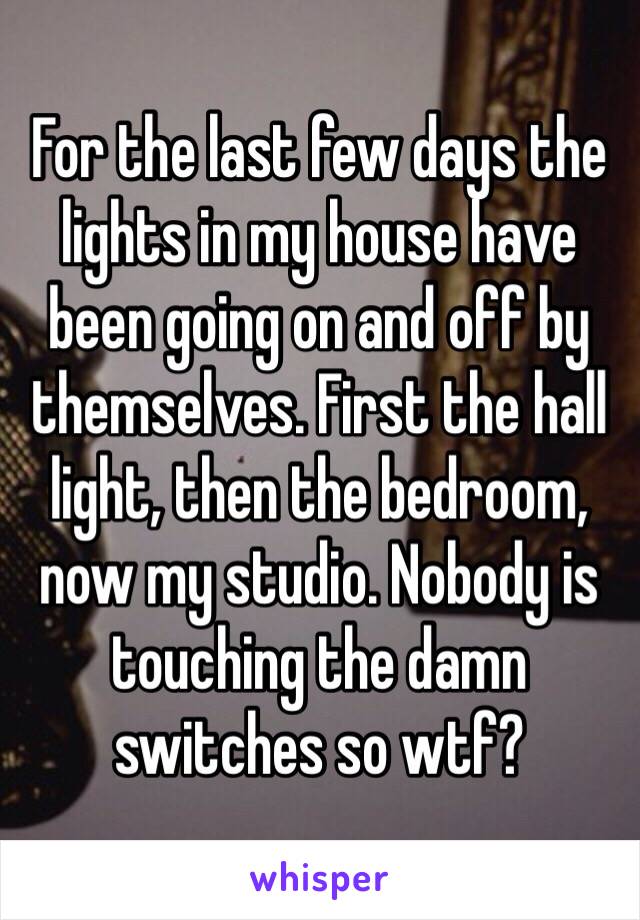 For the last few days the lights in my house have been going on and off by themselves. First the hall light, then the bedroom, now my studio. Nobody is touching the damn switches so wtf?