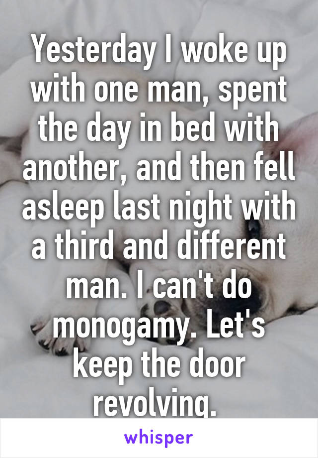 Yesterday I woke up with one man, spent the day in bed with another, and then fell asleep last night with a third and different man. I can't do monogamy. Let's keep the door revolving. 