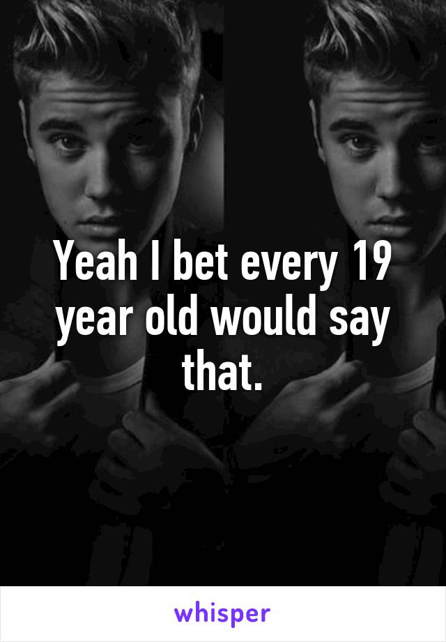 Yeah I bet every 19 year old would say that.