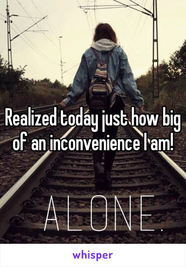 Realized today just how big of an inconvenience I am! 