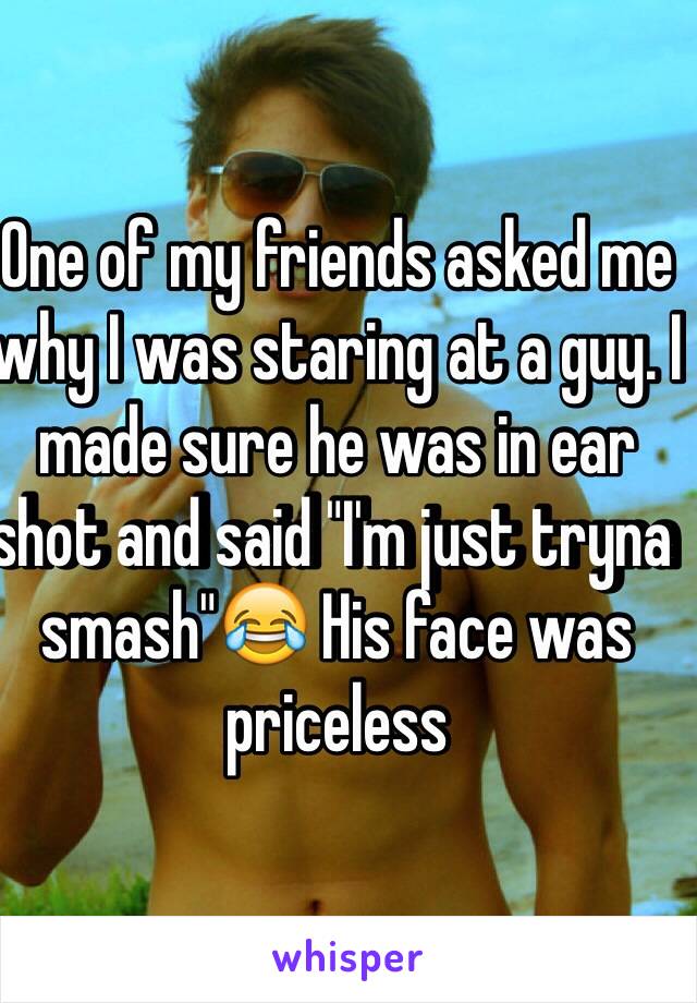 One of my friends asked me why I was staring at a guy. I made sure he was in ear shot and said "I'm just tryna smash"😂 His face was priceless