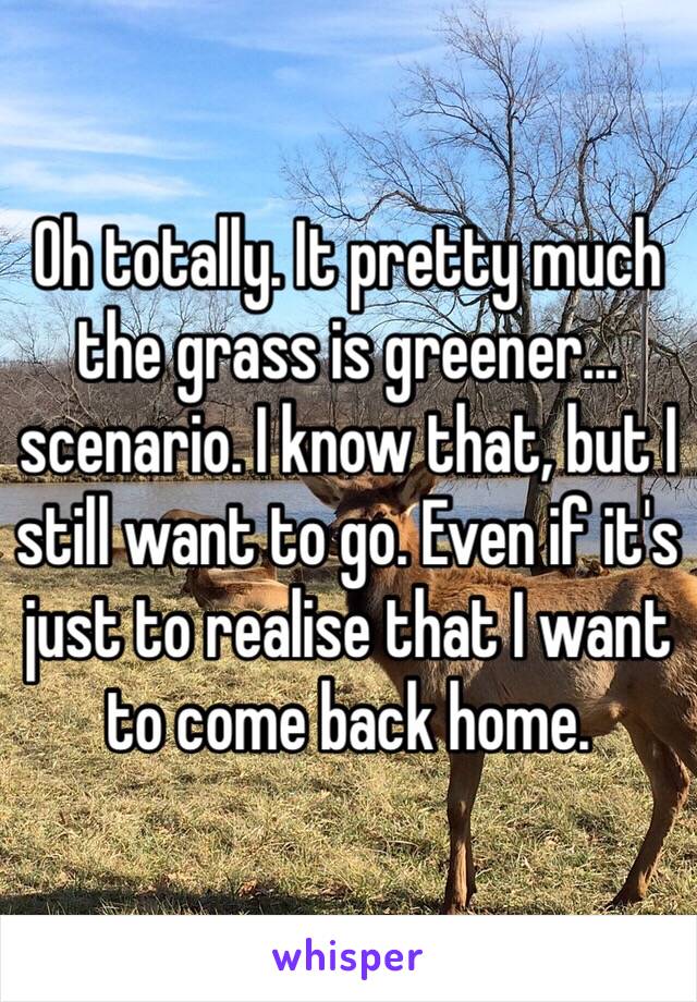 Oh totally. It pretty much the grass is greener... scenario. I know that, but I still want to go. Even if it's just to realise that I want to come back home.