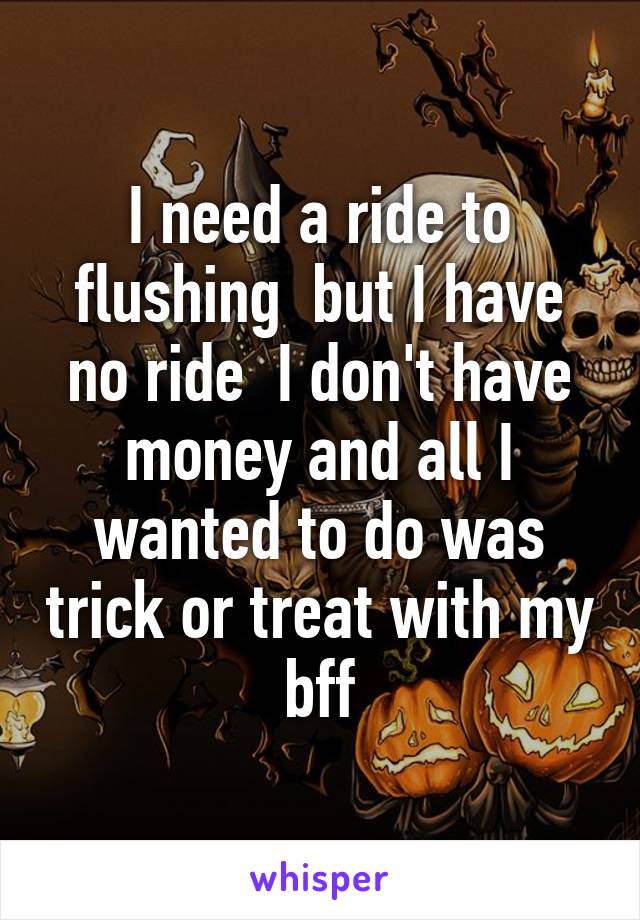 I need a ride to flushing  but I have no ride  I don't have money and all I wanted to do was trick or treat with my bff