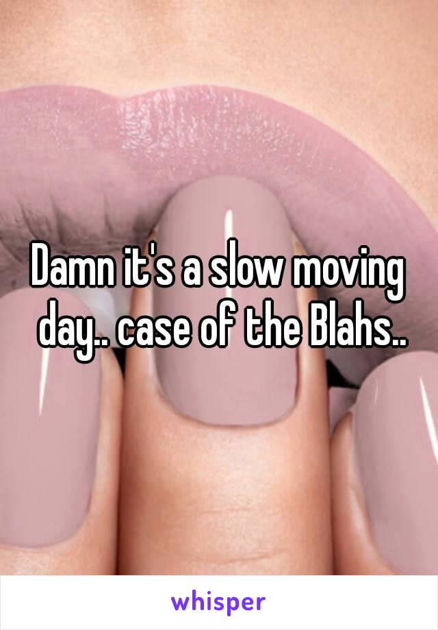 Damn it's a slow moving day.. case of the Blahs..