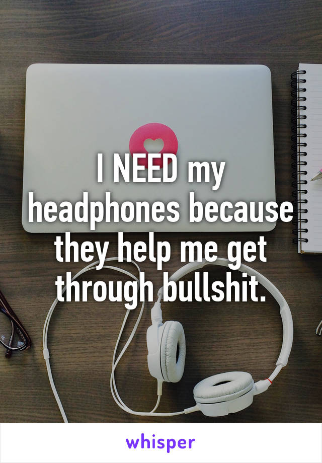 I NEED my headphones because they help me get through bullshit.