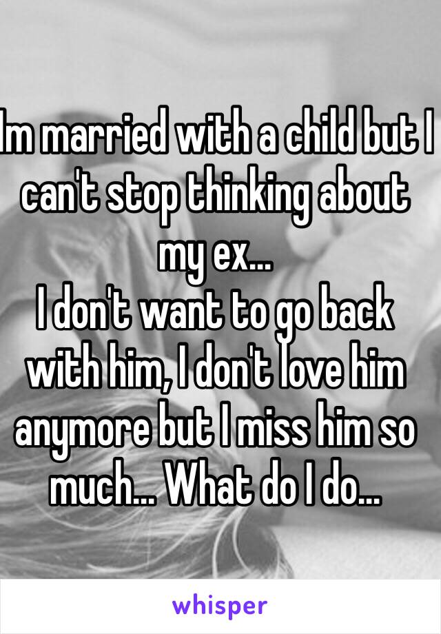 Im married with a child but I can't stop thinking about my ex... 
I don't want to go back with him, I don't love him anymore but I miss him so much... What do I do...