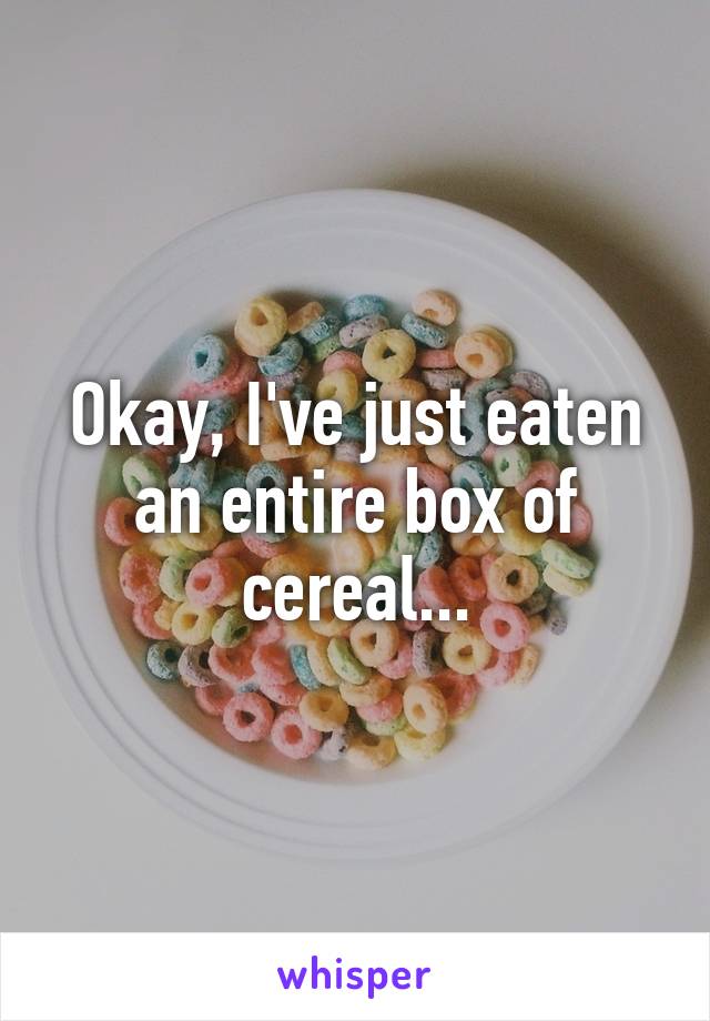 Okay, I've just eaten an entire box of cereal...