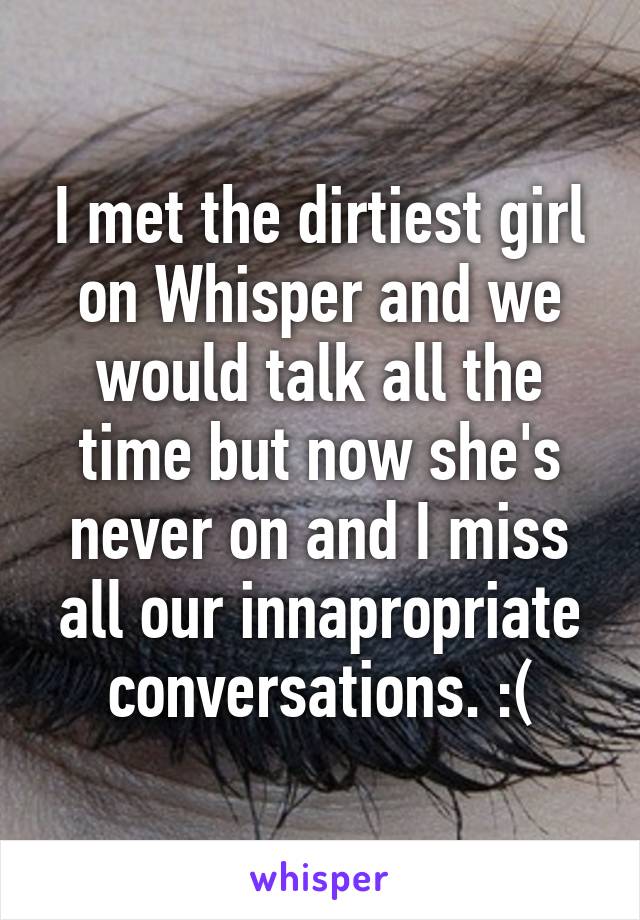 I met the dirtiest girl on Whisper and we would talk all the time but now she's never on and I miss all our innapropriate conversations. :(