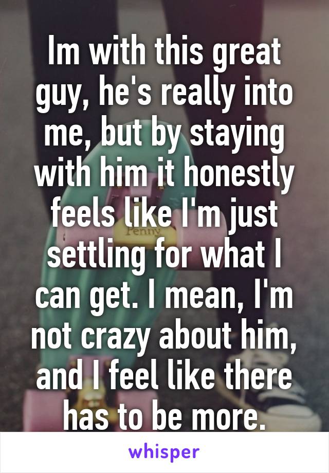 Im with this great guy, he's really into me, but by staying with him it honestly feels like I'm just settling for what I can get. I mean, I'm not crazy about him, and I feel like there has to be more.
