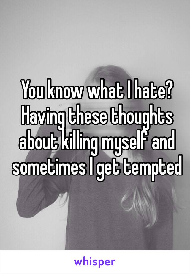 You know what I hate? Having these thoughts about killing myself and sometimes I get tempted 