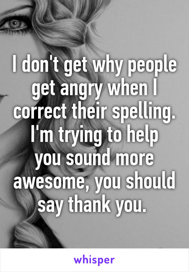 I don't get why people get angry when I correct their spelling.
I'm trying to help you sound more awesome, you should say thank you. 