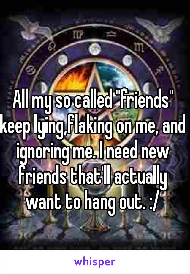 All my so called "friends" keep lying,flaking on me, and ignoring me. I need new friends that'll actually want to hang out. :/
