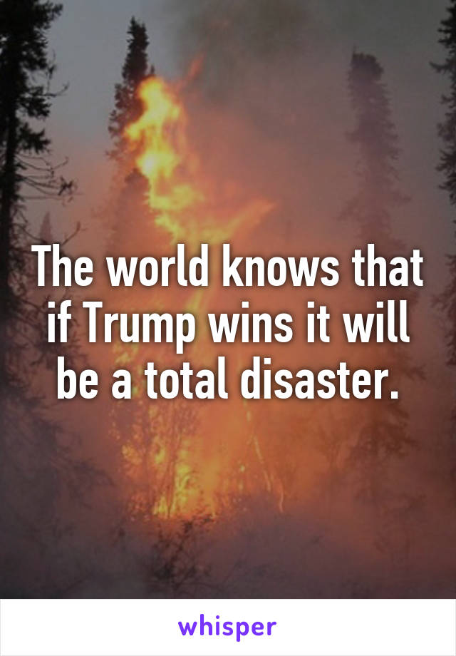 The world knows that if Trump wins it will be a total disaster.