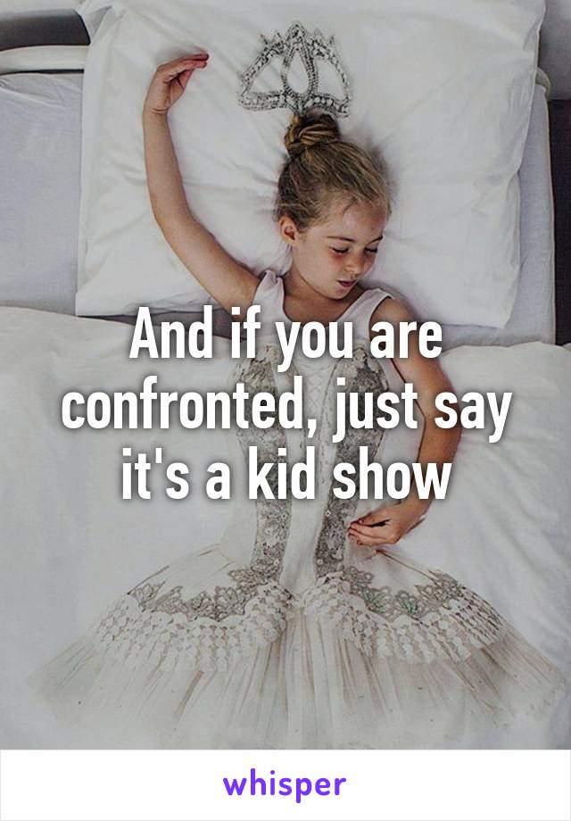 And if you are confronted, just say it's a kid show