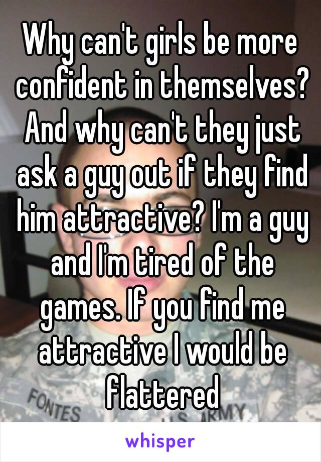 Why can't girls be more confident in themselves? And why can't they just ask a guy out if they find him attractive? I'm a guy and I'm tired of the games. If you find me attractive I would be flattered