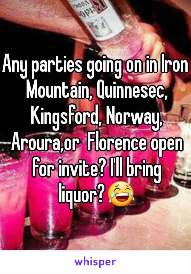 Any parties going on in Iron Mountain, Quinnesec, Kingsford, Norway, Aroura,or  Florence open for invite? I'll bring liquor?😂