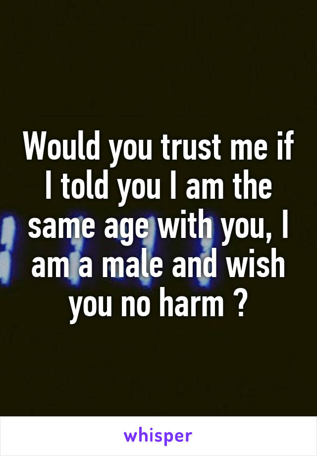 Would you trust me if I told you I am the same age with you, I am a male and wish you no harm ?