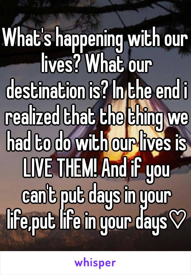 What's happening with our lives? What our destination is? In the end i realized that the thing we had to do with our lives is LIVE THEM! And if you can't put days in your life,put life in your days♡