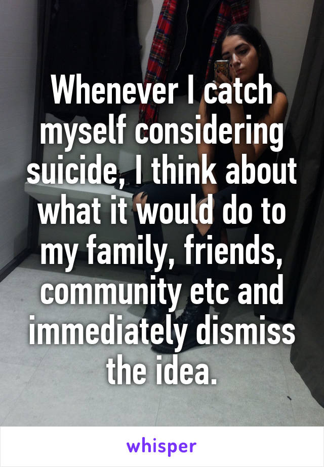 Whenever I catch myself considering suicide, I think about what it would do to my family, friends, community etc and immediately dismiss the idea.