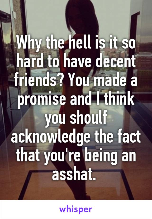 Why the hell is it so hard to have decent friends? You made a promise and I think you shoulf acknowledge the fact that you're being an asshat. 