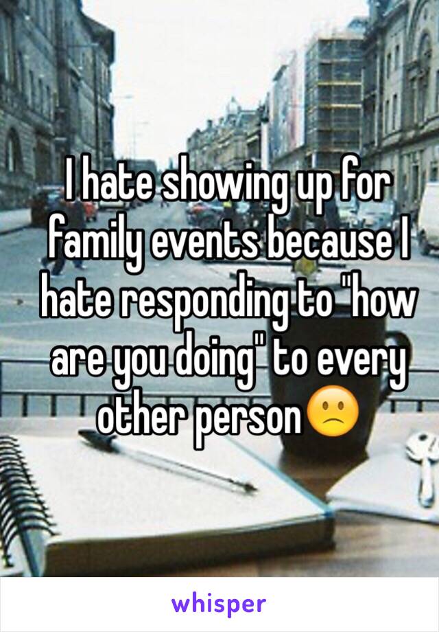 I hate showing up for family events because I hate responding to "how are you doing" to every other person🙁