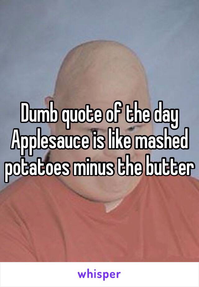 Dumb quote of the day
Applesauce is like mashed potatoes minus the butter 