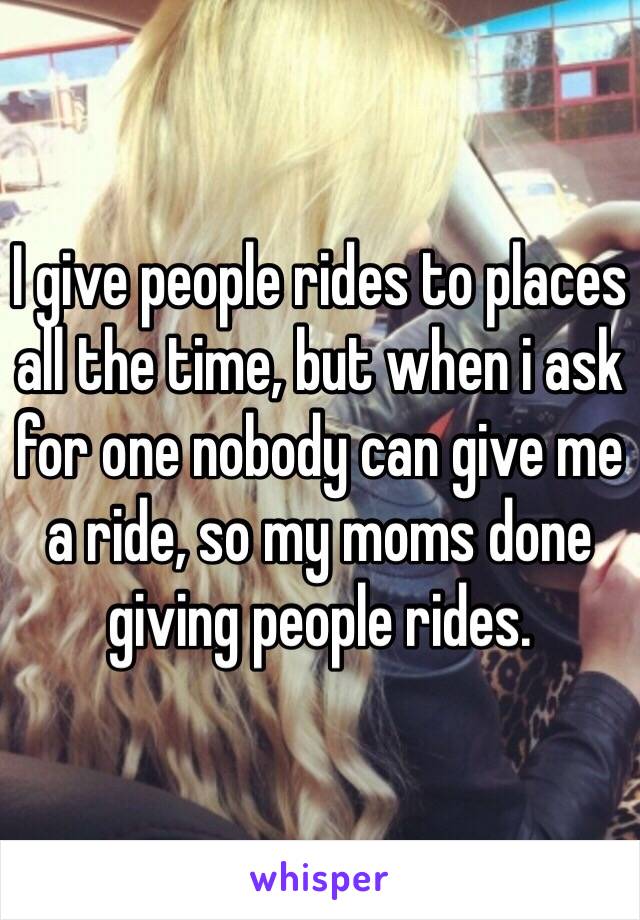 I give people rides to places all the time, but when i ask for one nobody can give me a ride, so my moms done giving people rides.