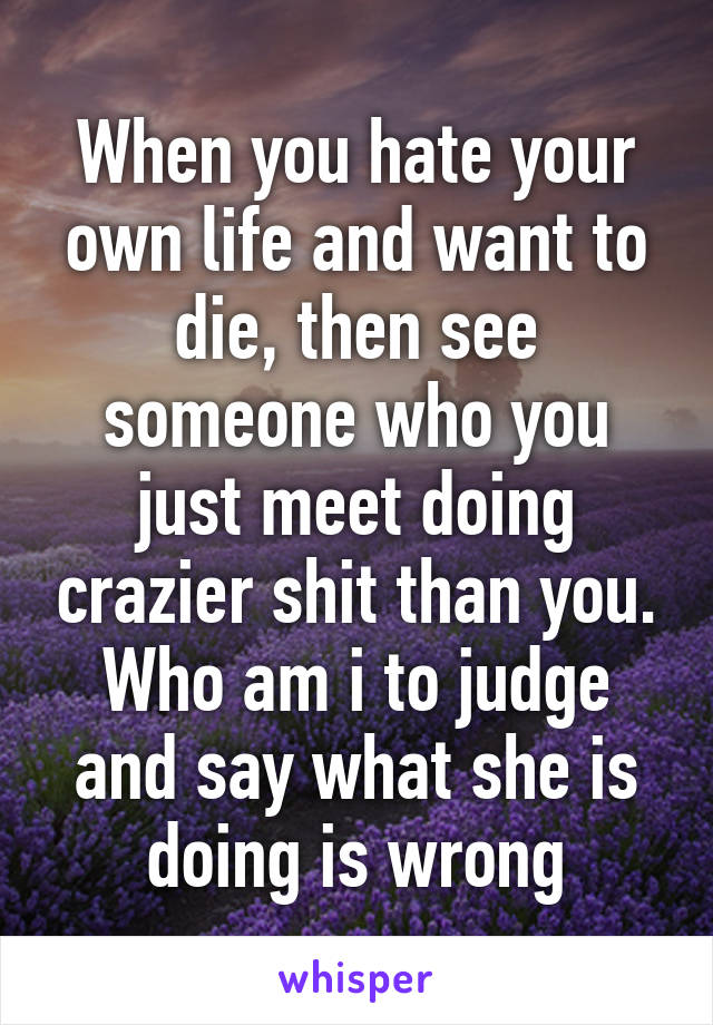 When you hate your own life and want to die, then see someone who you just meet doing crazier shit than you. Who am i to judge and say what she is doing is wrong