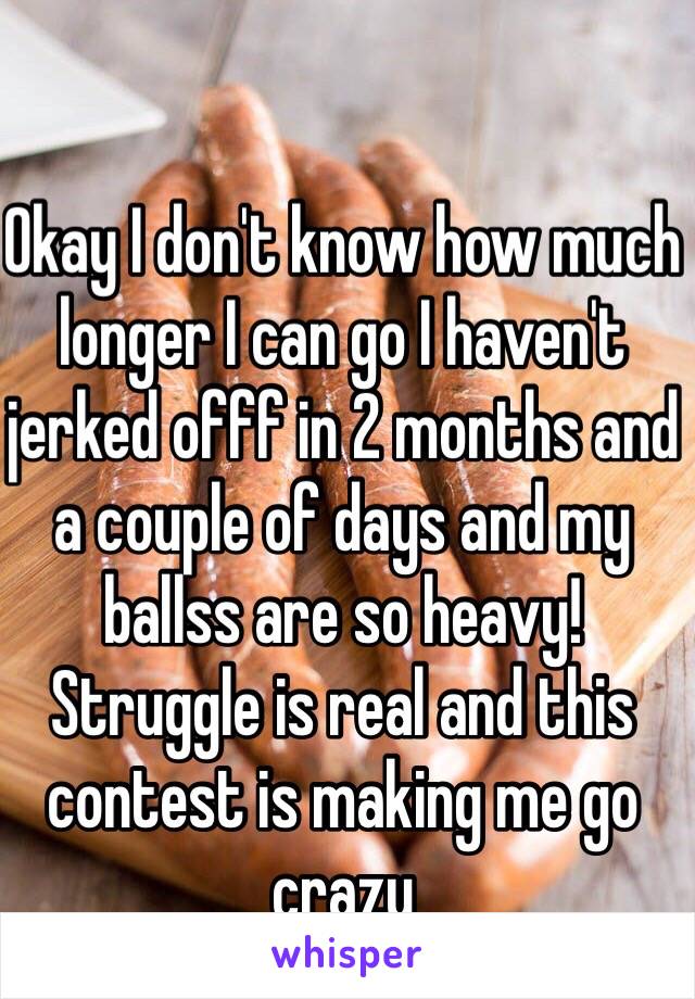 Okay I don't know how much longer I can go I haven't jerked offf in 2 months and a couple of days and my ballss are so heavy! Struggle is real and this contest is making me go crazy 