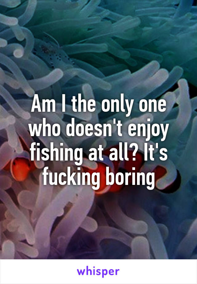Am I the only one who doesn't enjoy fishing at all? It's fucking boring