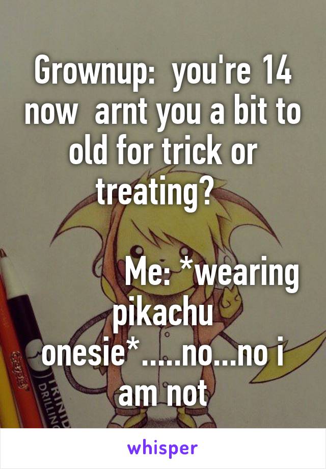 Grownup:  you're 14 now  arnt you a bit to old for trick or treating?  
                                              Me: *wearing pikachu onesie*.....no...no i am not
