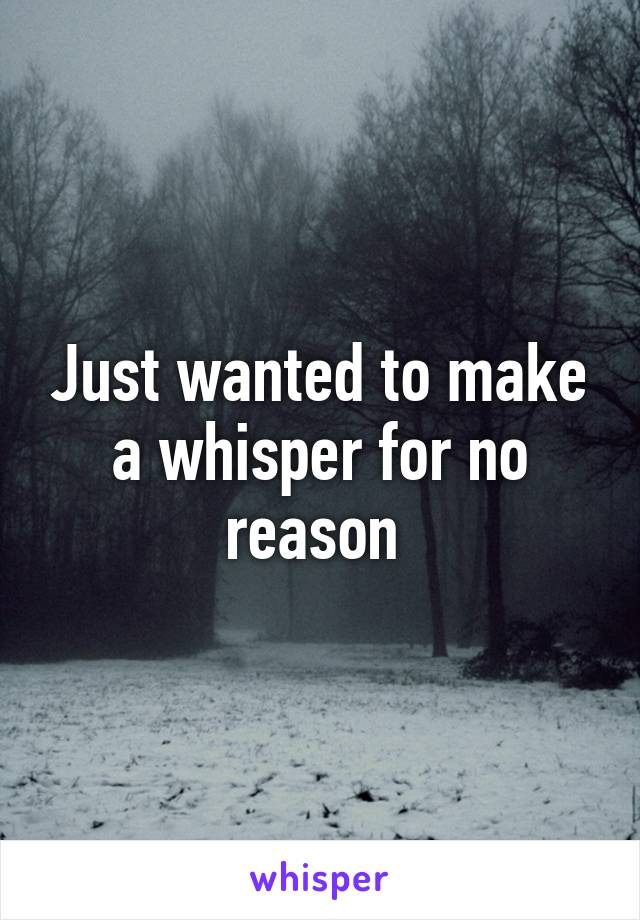 Just wanted to make a whisper for no reason 